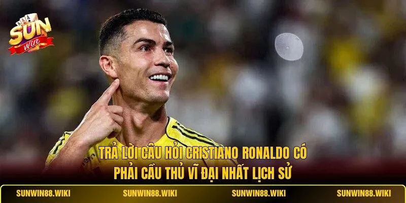 Trả lời câu hỏi Cristiano Ronaldo có phải cầu thủ vĩ đại nhất lịch sử